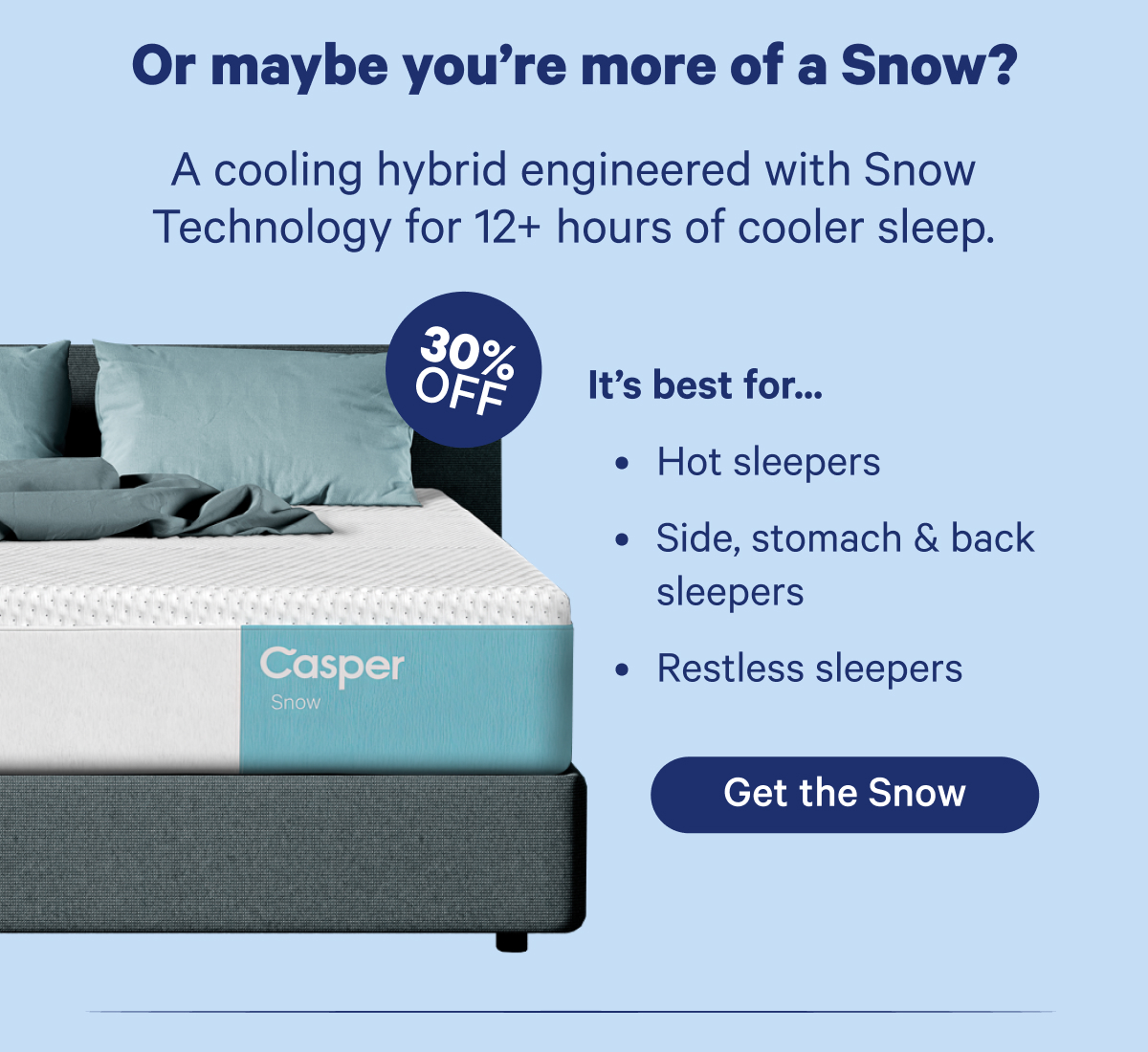 Or maybe you're more of a Snow? A cooling hybrid engineered with Snow Technology for 12+ hours of cooler sleep.