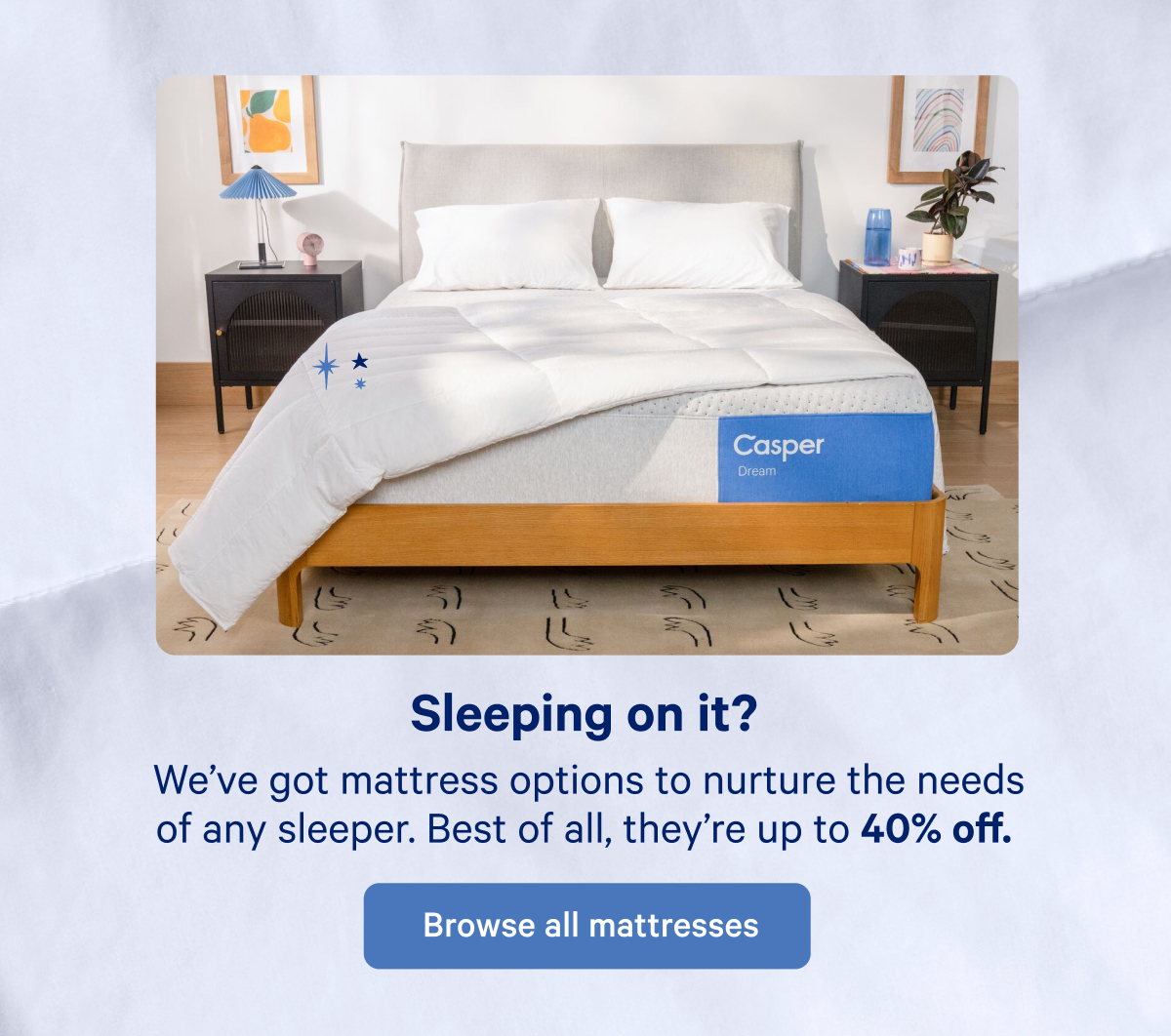 Sleeping on it? We've got mattress options to nurture the needs of any sleeper. Best of all, they're up to 40% off.