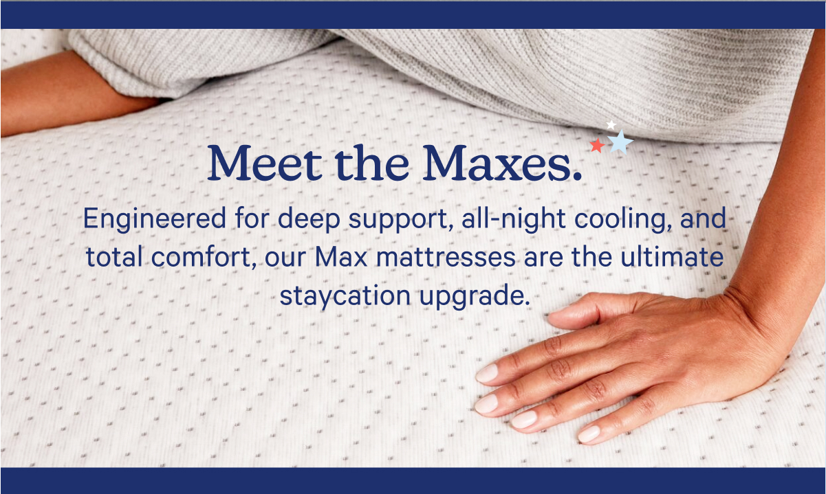 Meet the Maxes. Engineered for deep support, all-night cooling, and total comfort, our Max mattresses are the ultimate staycation upgrade. 