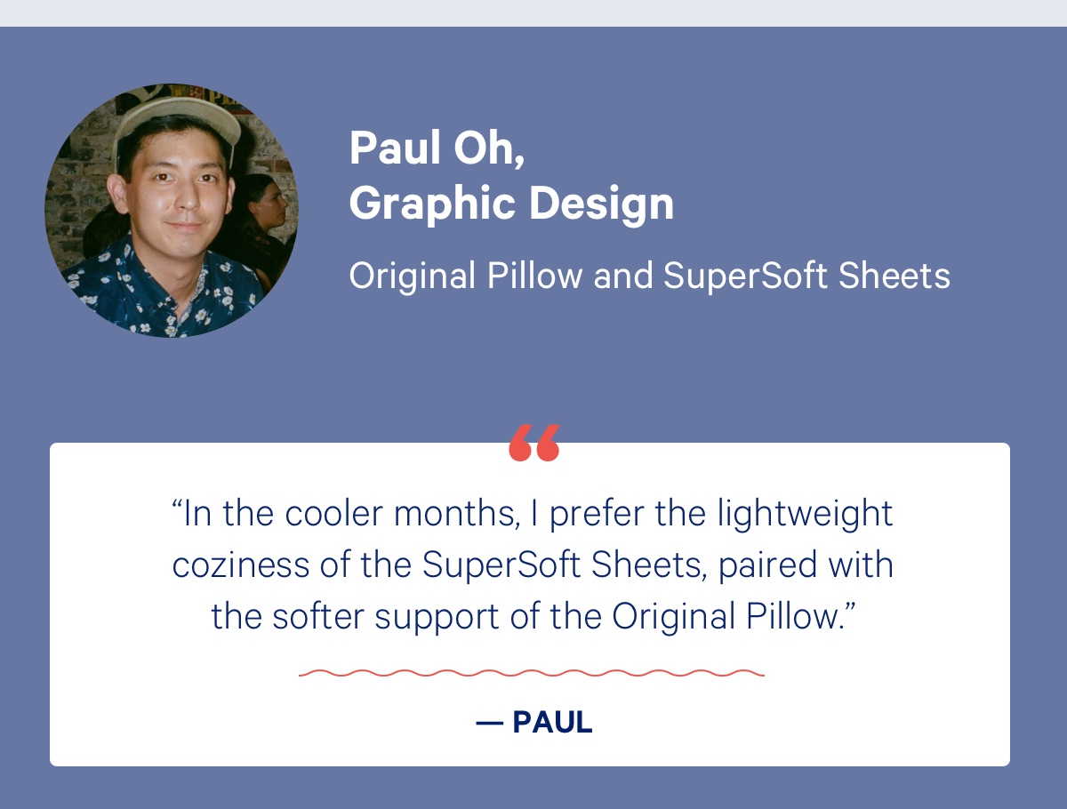 Paul Oh, Graphic Designer; Original Pillow and SuperSoft Sheets; ''In the cooler months, I prefer the lightweight coziness of the SuperSoft Sheets, paired with the softer support of the Original Pillow.” - Paul