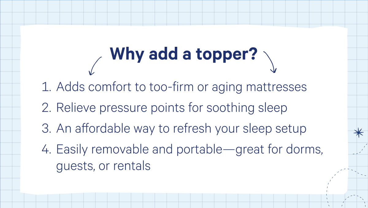 Why add a topper? Adds comfort to too-firm or aging mattresses, Relieve pressure points for soothing sleep, An affordable way to refresh your sleep setup, Easily removable and portable—great for dorms, guests, or rentals