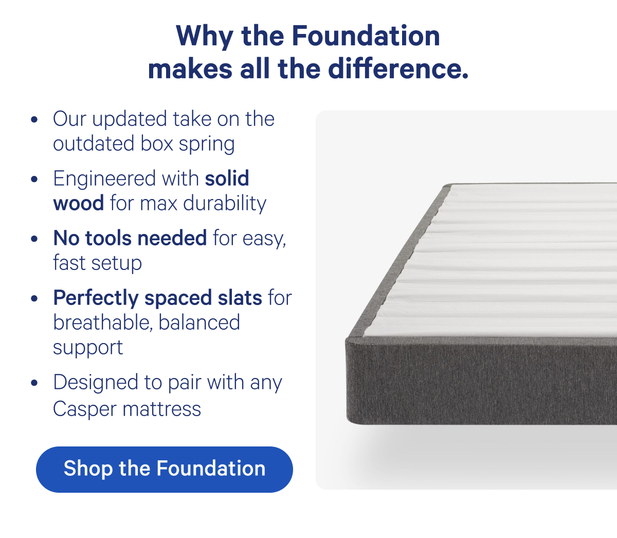 Why the Foundation makes all the difference. Our updated take on the outdated box spring, Engineered with solid wood for max durability, No tools needed for easy fast setup, Perfectly spaced slats for breathable, balanced support, Designed to pair with any Casper mattress