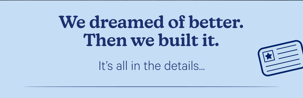 We dreamed of better. Then we built it. It's all in the details...