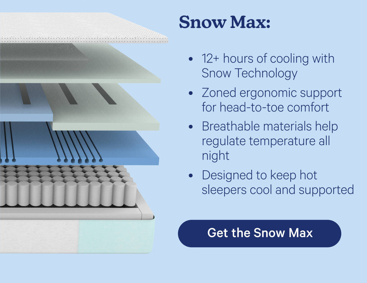 Snow Max: 12+ hours of cooling with Snow Technology™ Zoned ergonomic support for head-to-toe comfort Breathable materials help regulate temperature all night Designed to keep hot sleepers cool and supported