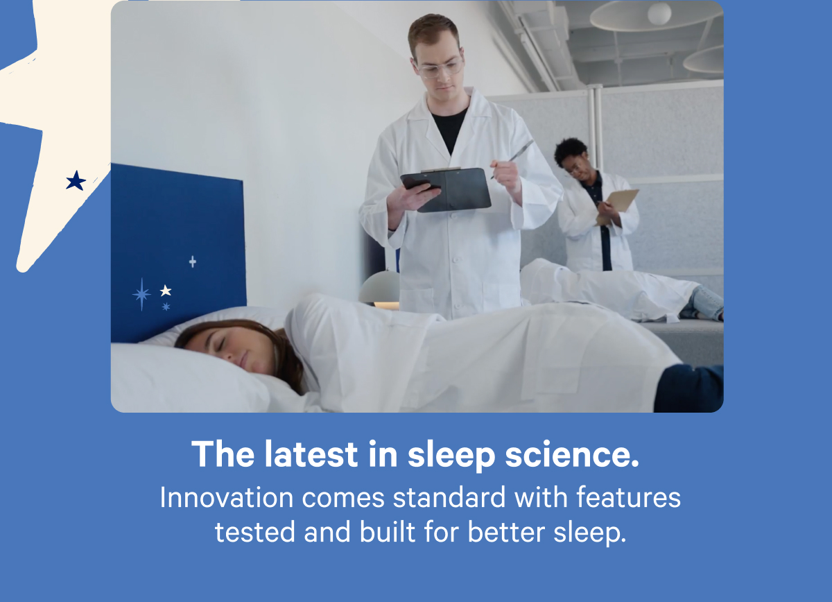 The latest in sleep science. Innovation comes standard with features tested and built for better sleep.