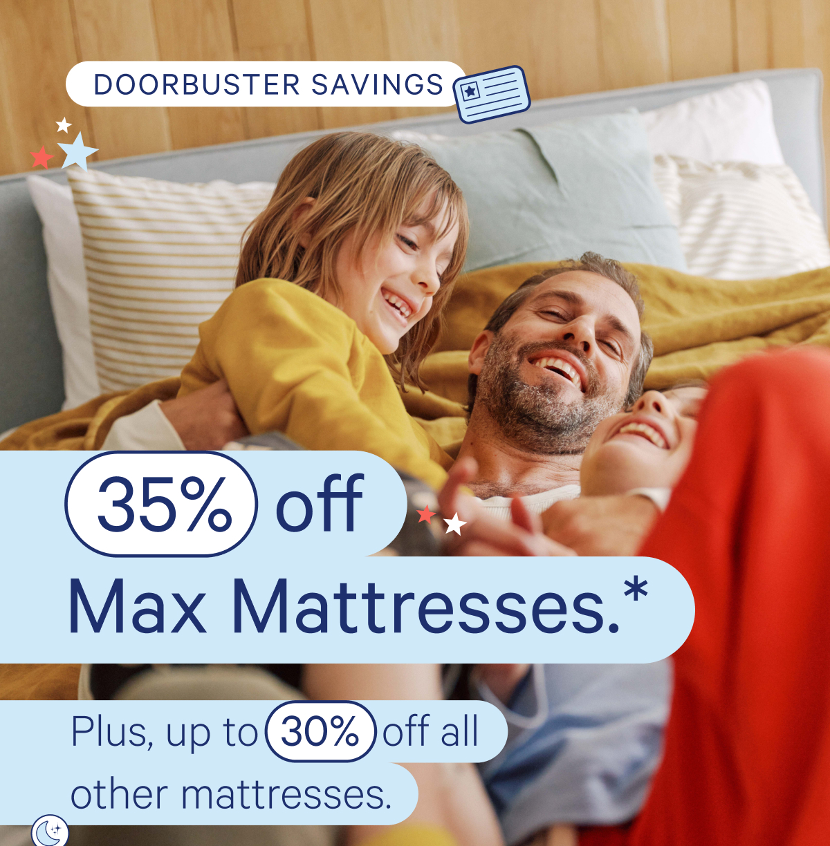 Doorbuster Savings; 35% off Max Mattresses.* Plus, up to 30% off all other mattresses.