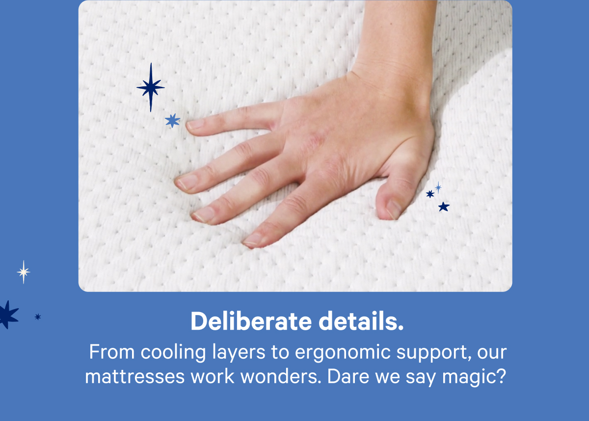 Deliberate details. From cooling layers to ergonomic support, our mattresses work wonders. Dare we say magic?