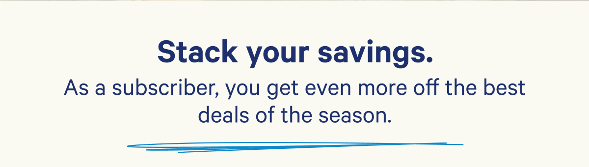 Stack your savings. As a subscriber, you get even more off the best deals of the season.