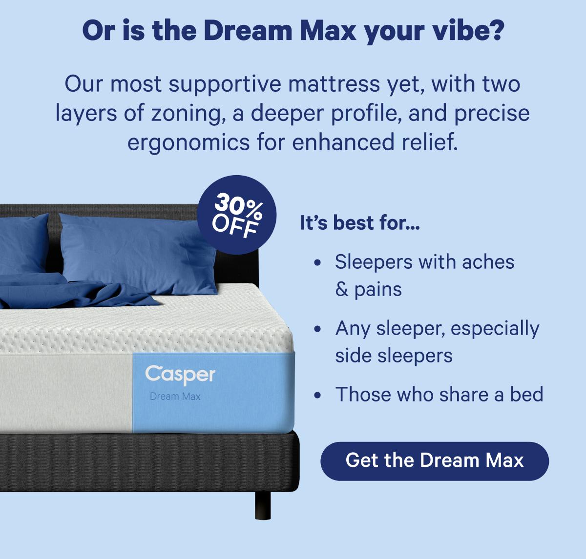 Or is the Dream Max your vibe? Our most supportive mattress yet, with two layers of zoning, a deeper profile, and precise ergonomics for enhanced relief.