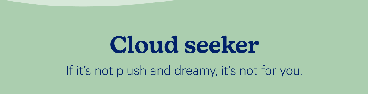 Cloud seeker; If it’s not plush and dreamy, it’s not for you.