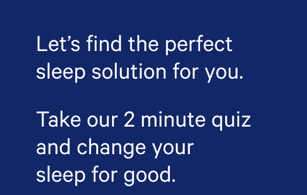 Let's find the perfect solution for you. Take our 2 minute quiz and change your sleep for good. 
