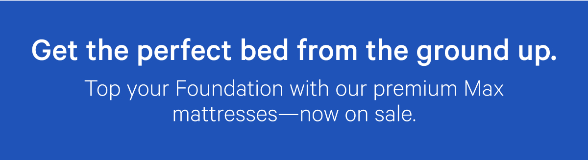 Get the perfect bed from the ground up. Top your Foundation with our premium Max mattresses—now on sale.