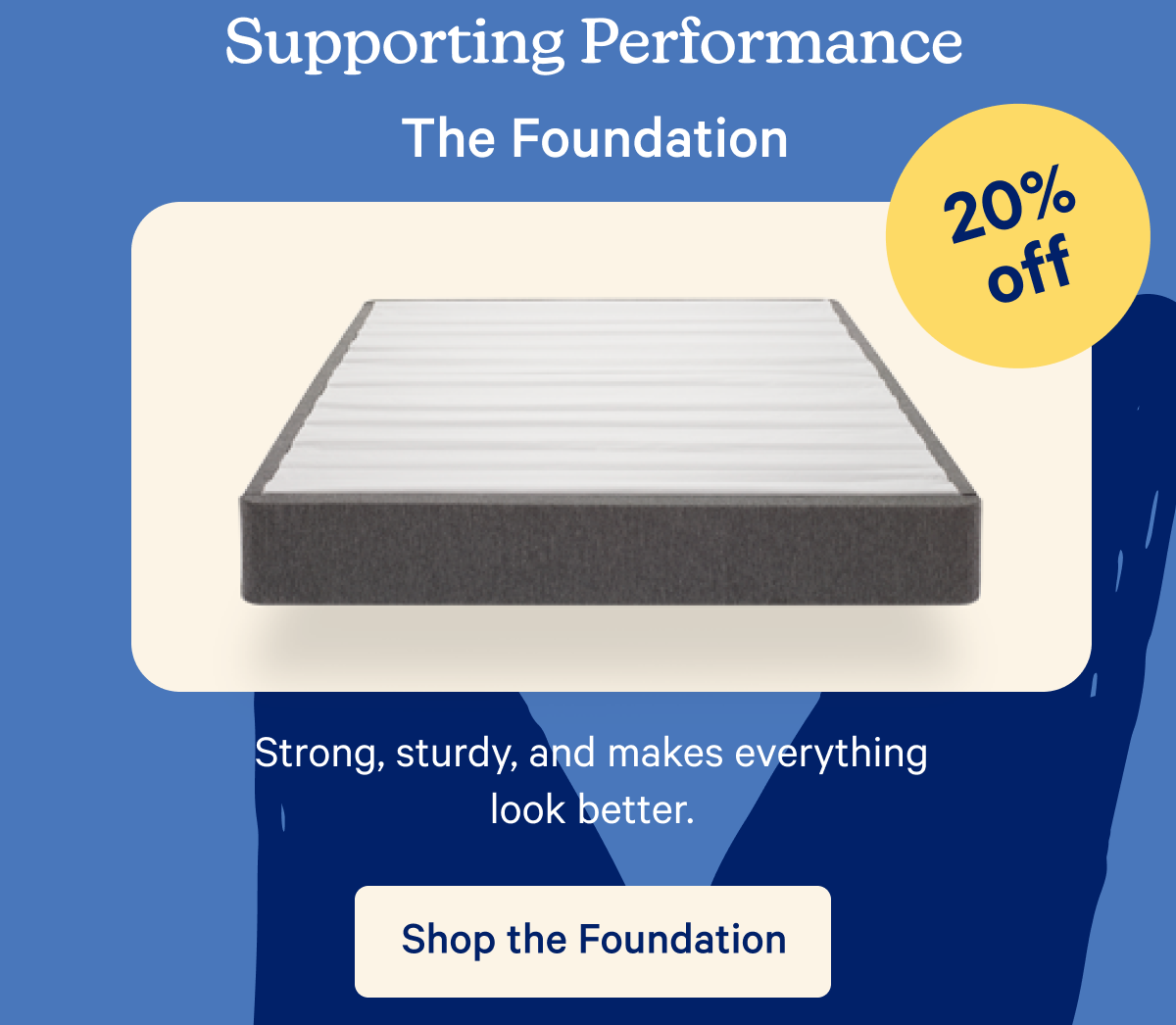 Supporting Performance; The Foundation; 20% off; Strong, Sturdy, and makes everything look better.