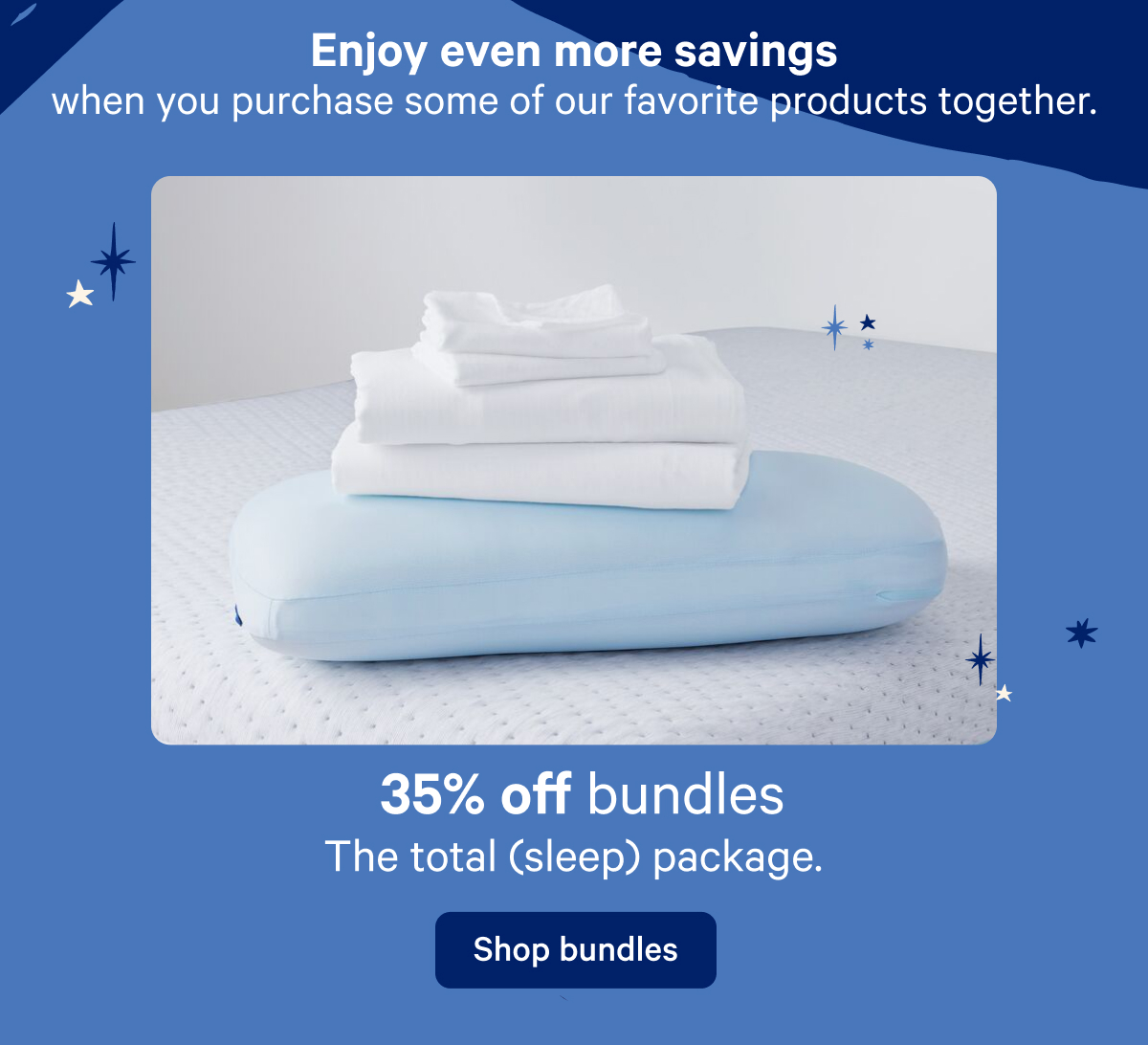 Enjoy even more savings when you purchase some of our favorite products together. 35% off bundles; The total (sleep) package.