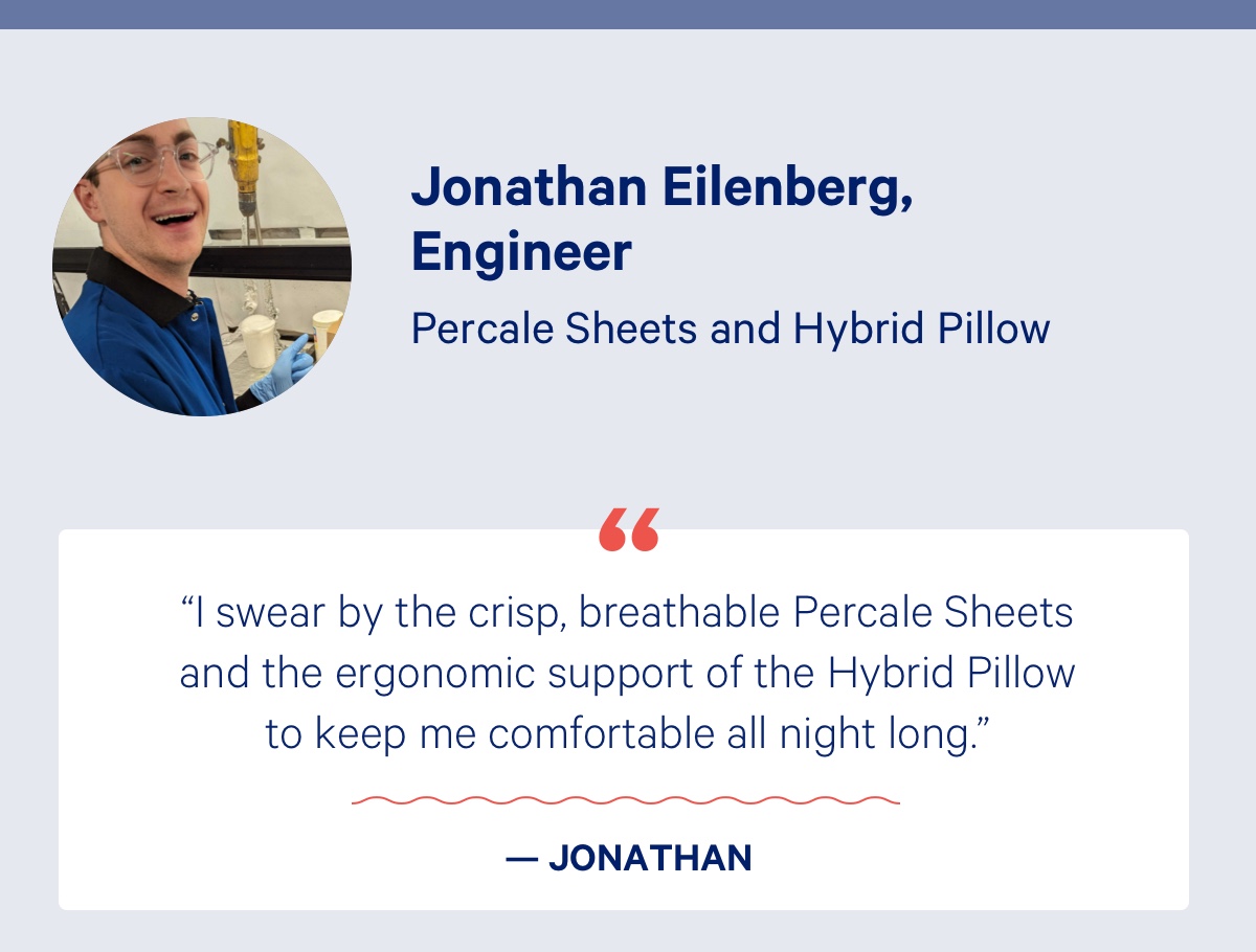 Jonathan Eilenberg, Engineer; Percale Sheets and Hybrid Pillow; ''I swear by the crisp, breathable Percale Sheets and the ergonomic support of the Hybrid Pillow to keep me comfortable all night long.'' - Jonathan