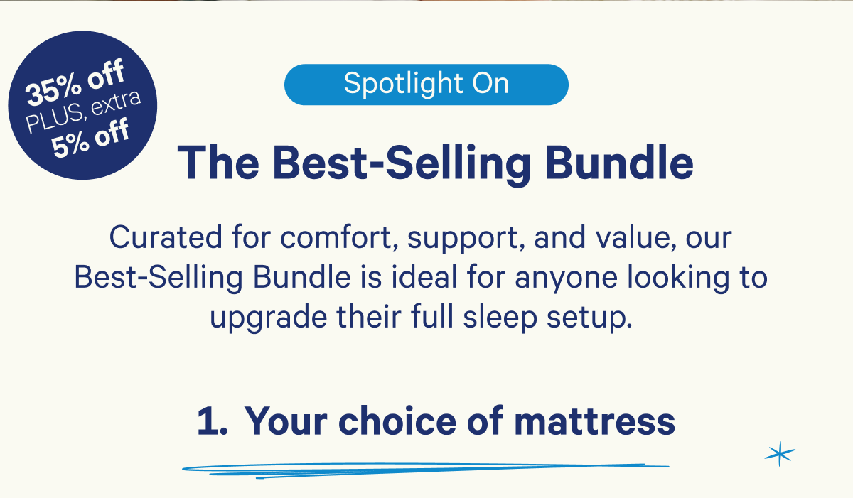 Spotlight on: The Best-Selling Bundle; Curated for comfort, support, and value, our Best-Selling Bundle is ideal for anyone looking to upgrade their full sleep setup. 1. Your choice of mattress