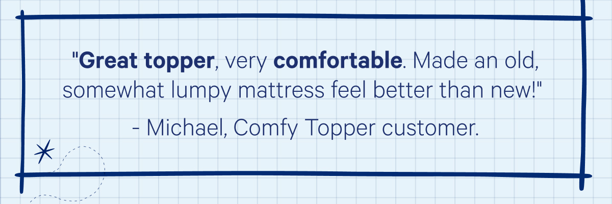 Great topper, very comfortable. Made an old, somewhat lumpy mattress feel better than new! -Michael, Comfy Topper customer.