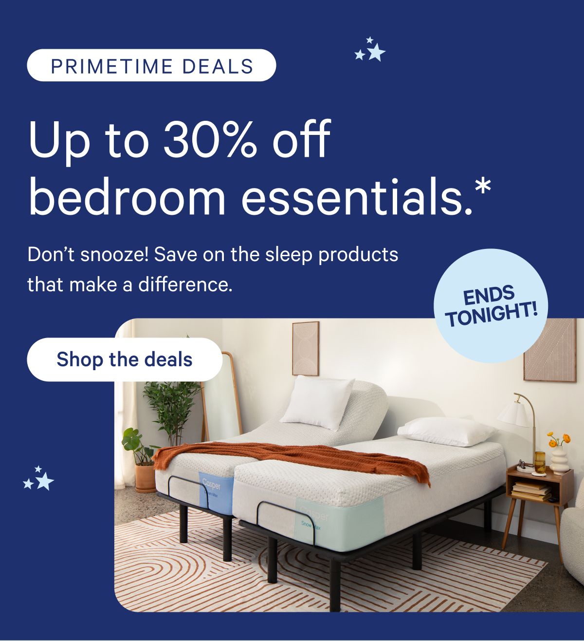 Primetime Deals; Up to 30% off bedroom essentials.* Don't snooze! Save on the sleep products that make a difference.