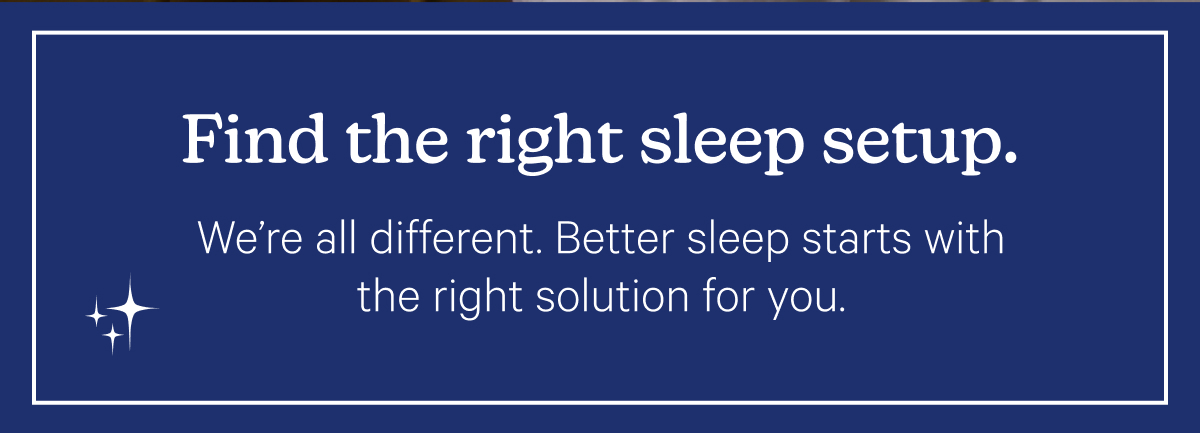 Find the right sleep setup. We're all different. Better sleep starts with the right solution for you.