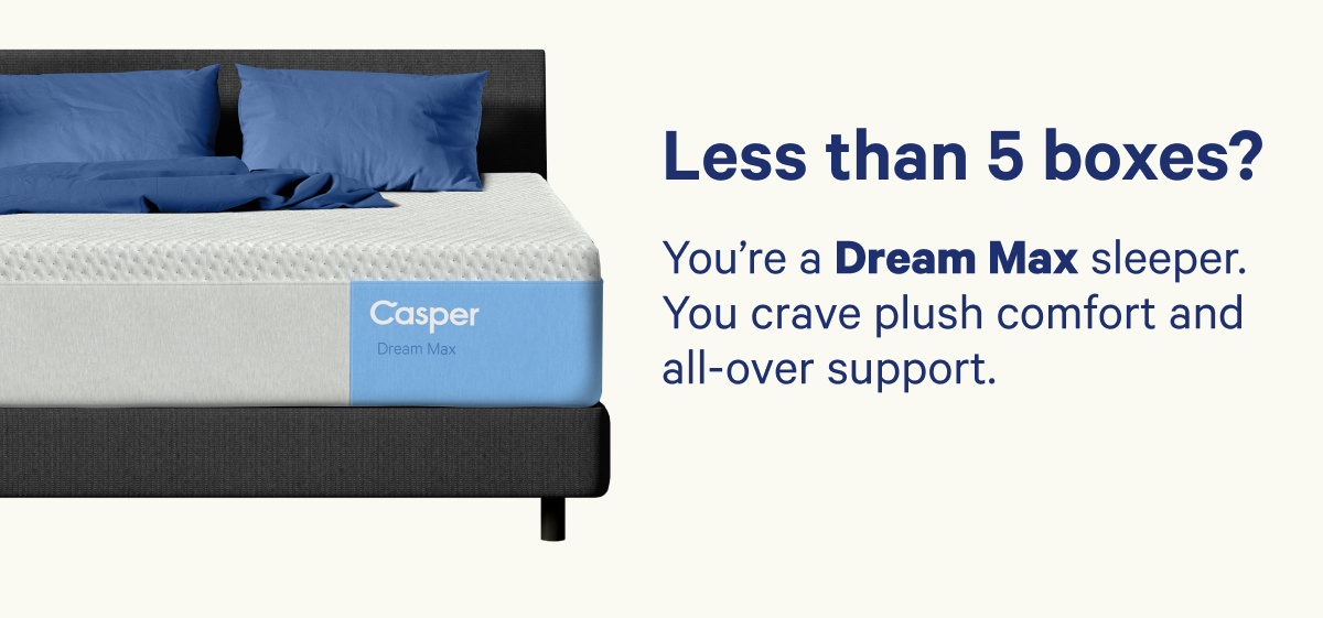 Less than 5 boxes? You're a Dream Max sleeper. You crave plush comfort and all-over support.