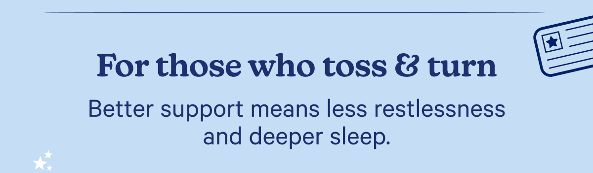 For those who toss & turn; Better support means less restlessness and deeper sleep.