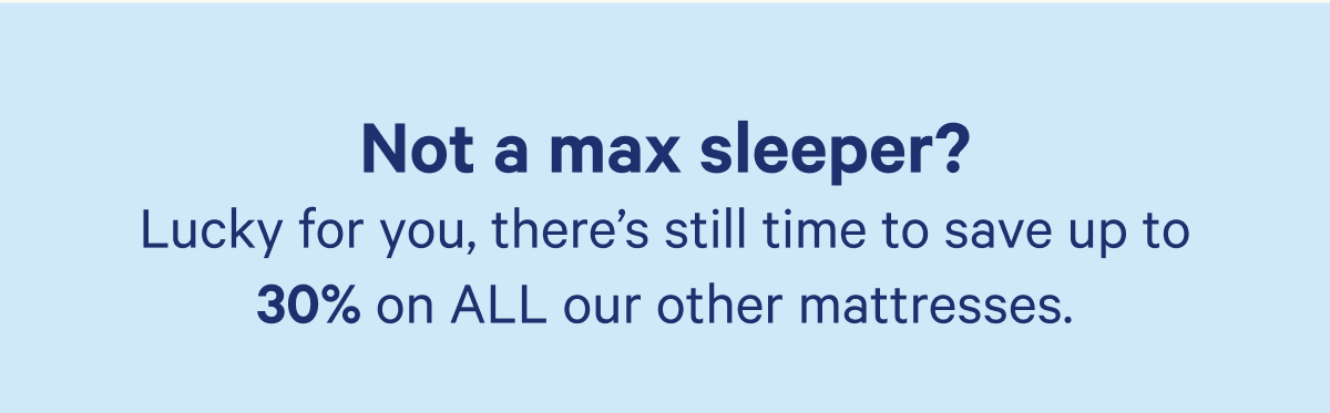 Not a max sleeper? Luxky for you, there's still time to save up to 30% on ALL our other mattresses.
