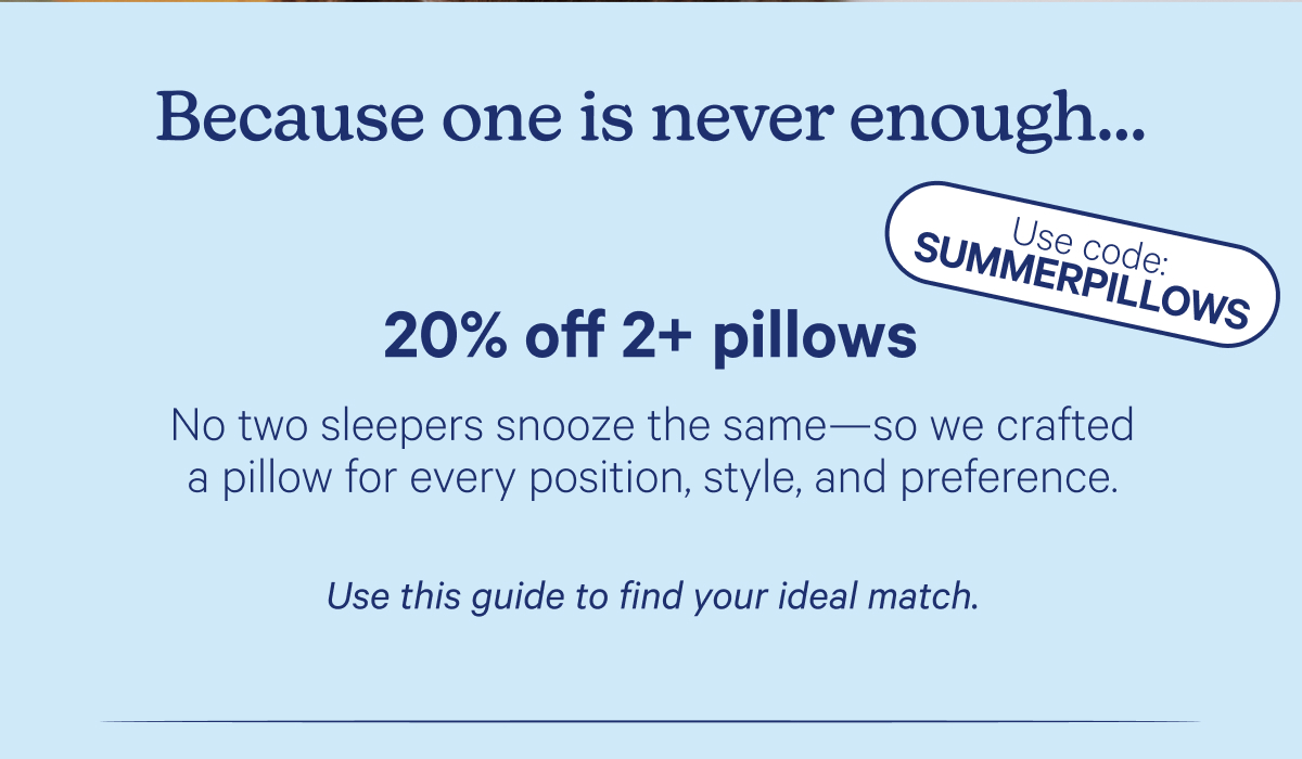 Because one is never enough... 20% off 2+ pillows; No two sleepers snooze the same—so we crafted a pillow for every position, style, and preference. Use this guide to find your ideal match. Use code: SUMMERPILLOWS