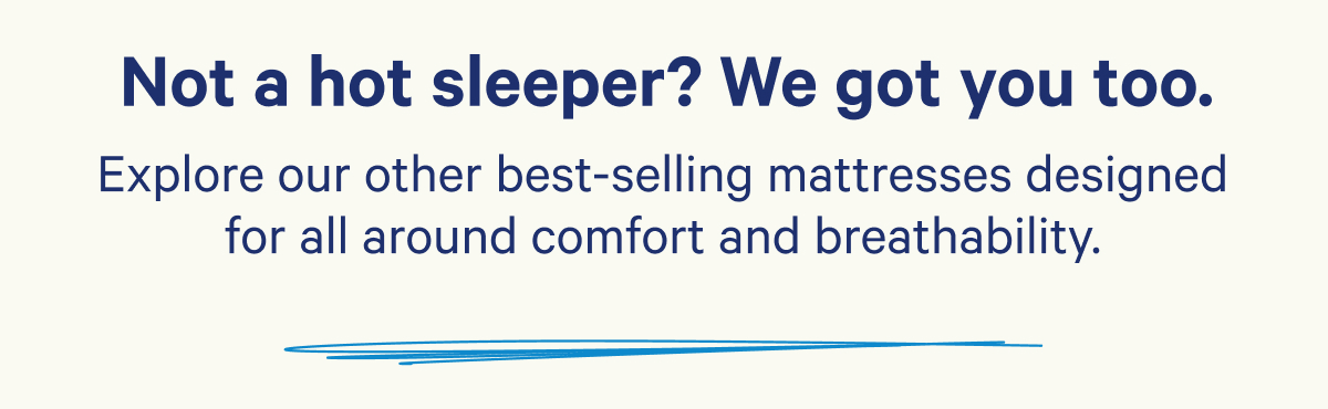 Not a hot sleeper? We got you too. Explore our other best-selling mattresses designed for all around comfort and breathability.