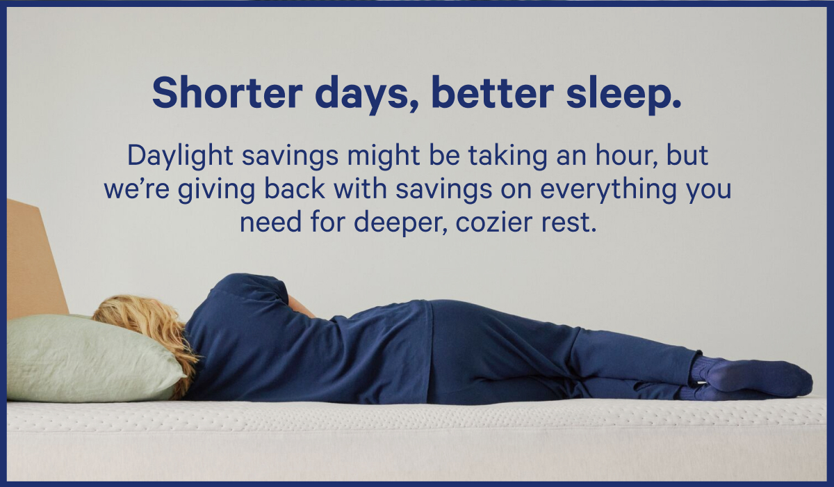 Shorter days, better sleep. Daylight savings might be taking an hour, but we're giving back with savings on everything you need for deeper, cozier rest.