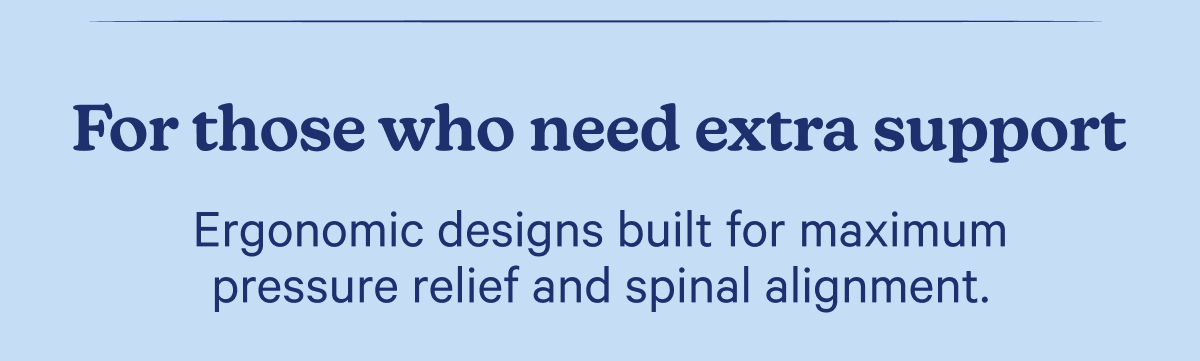 For those who need extra support; Ergonomic designs built for maximum pressure relief and spinal alignment.