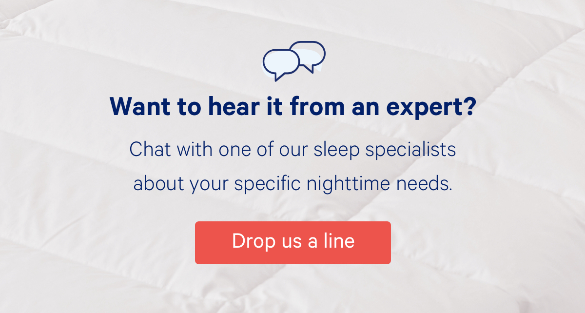 Want to hear it from an expert? Chat with one of our sleep specialists about your specific nighttime needs.