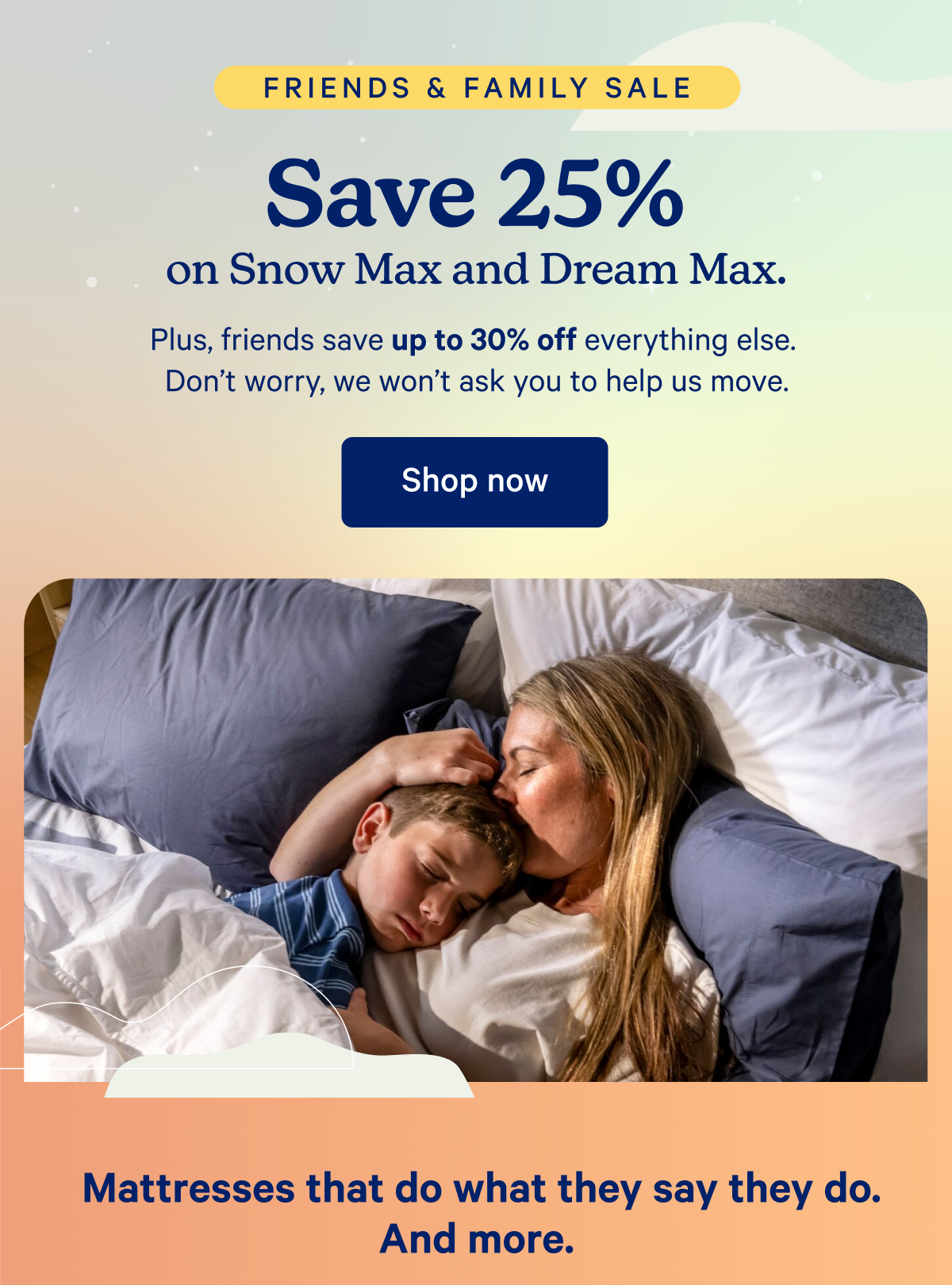 Friends & Family Sale; Save 25% on Snow Max and Dream Max. Plus, friends save up to 30% off everything else. Don't worry, we won't ask you to help us move.