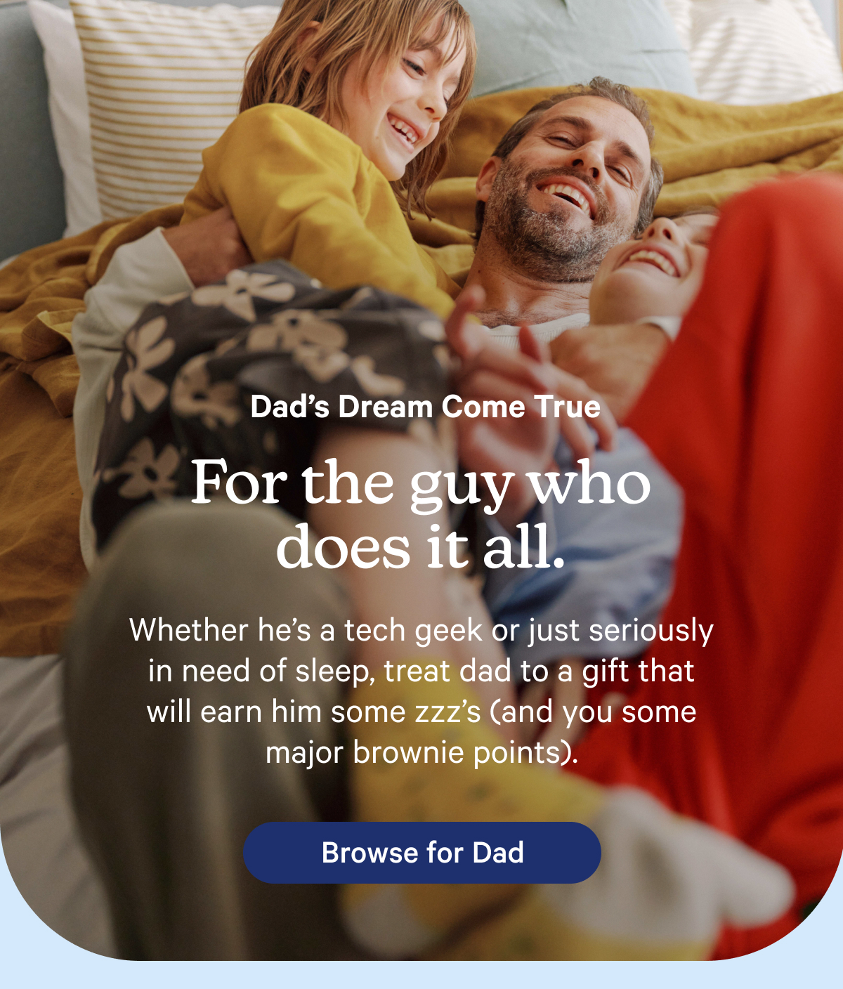 Dad's Dream Come True; For the guy who does it all. Whether he's a tech geek or just seriously in need of sleep, treat dad to a gift that will earn him some zzz's (and you some major brownie points).