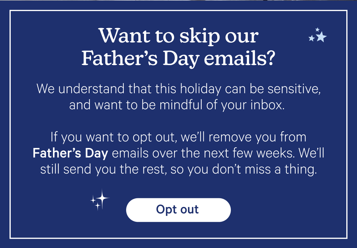 Want to skip our Father's Day emails? We understand that this holiday can be sensitive, and want to be mindful of your inbox. If you want to opt out, we'll remove you from Father's Day emails over the next few weeks. We'll still send you the rest, so you don't miss a thing.