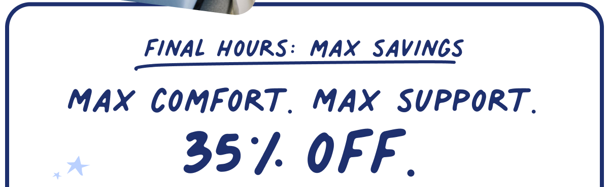 max comfort. max support. 35% off