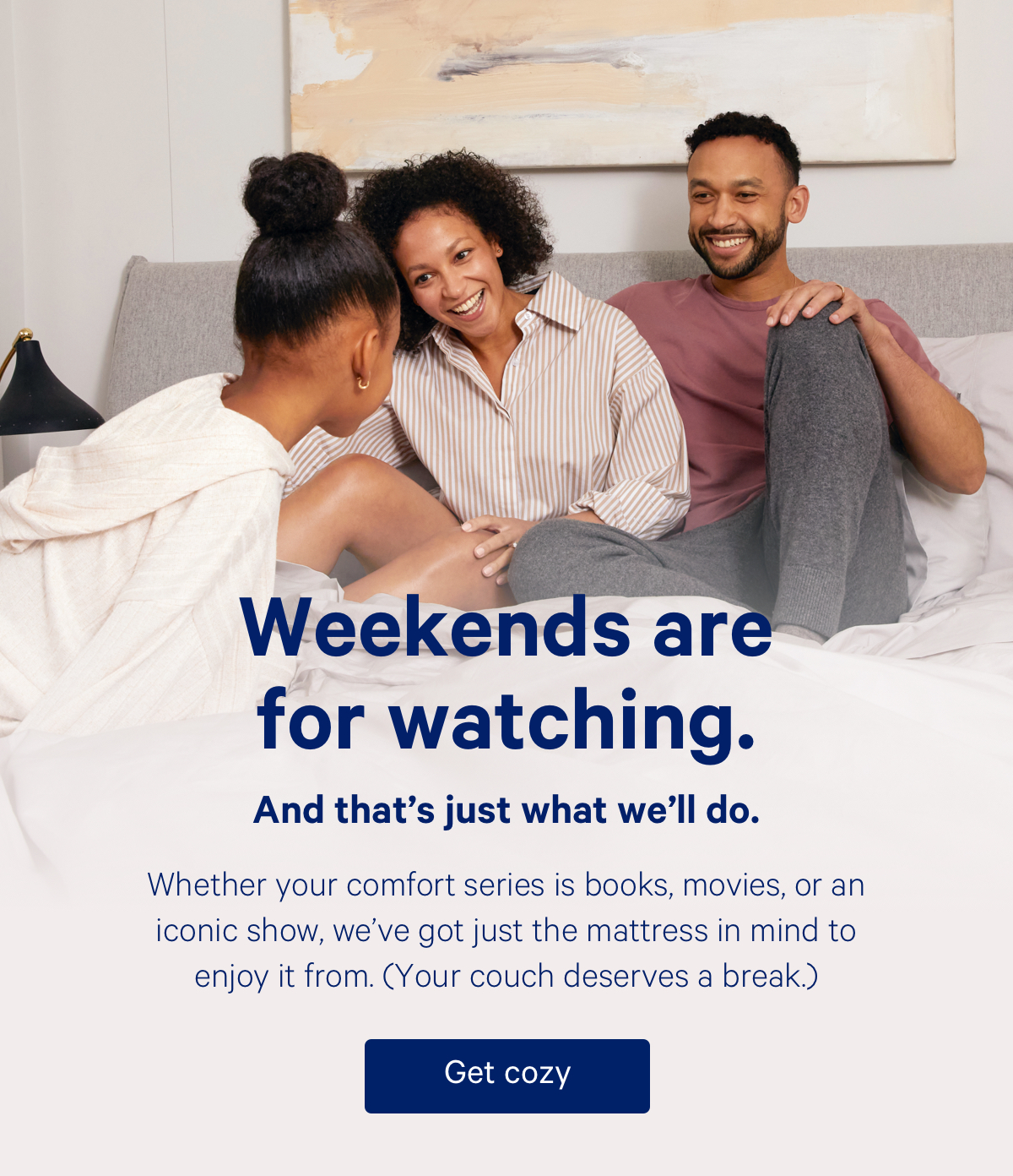 Weekends are for watching; and that's just what we'll do. Whether your comfort series is books, movies, or an iconic show, we’ve got just the mattress in mind to enjoy it from. Your couch deserves a break. 