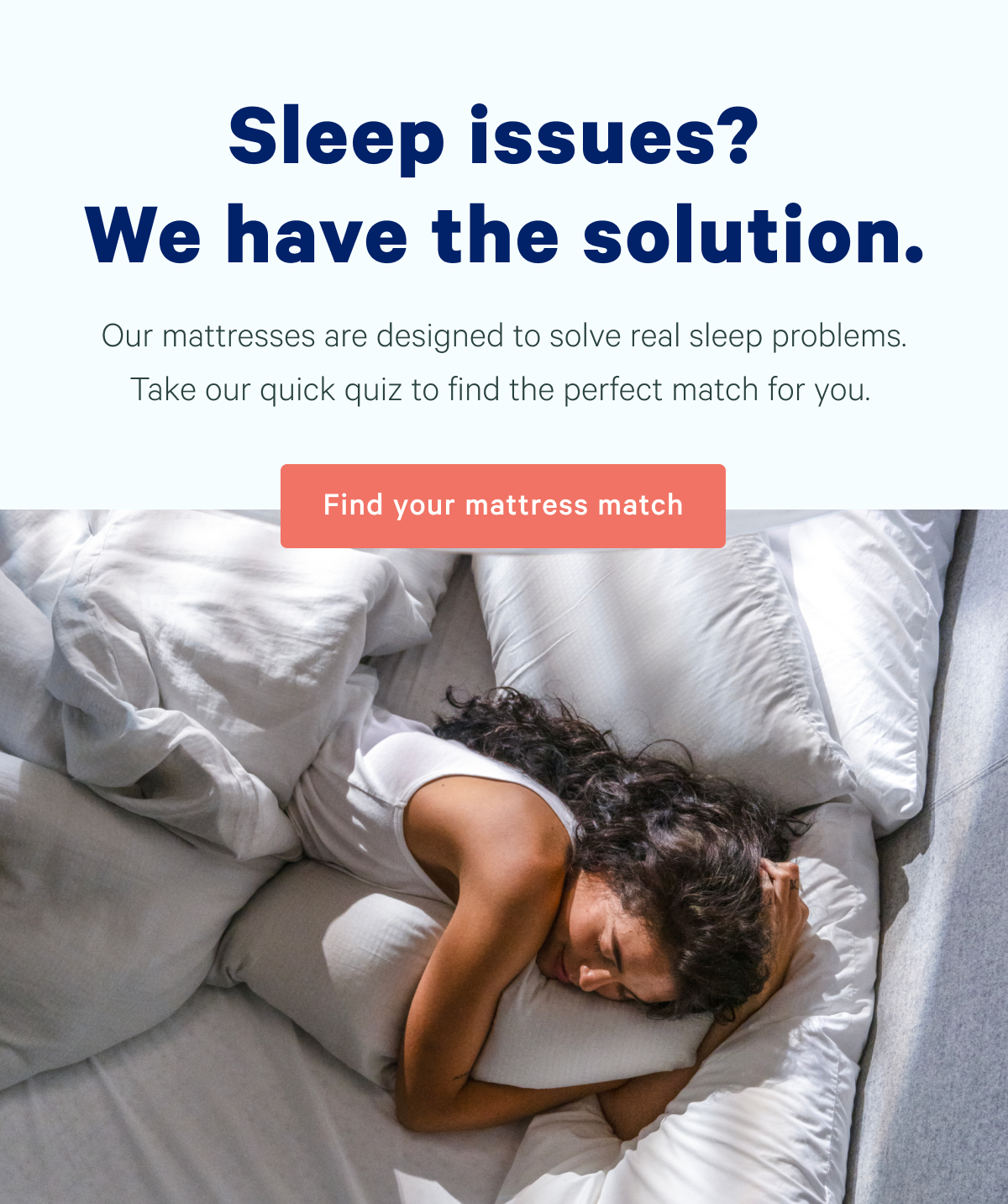 Sleep issues? We have the solution. Our mattresses are designed to solve real sleep problems. Take our quick quiz to find the perfect match for you.