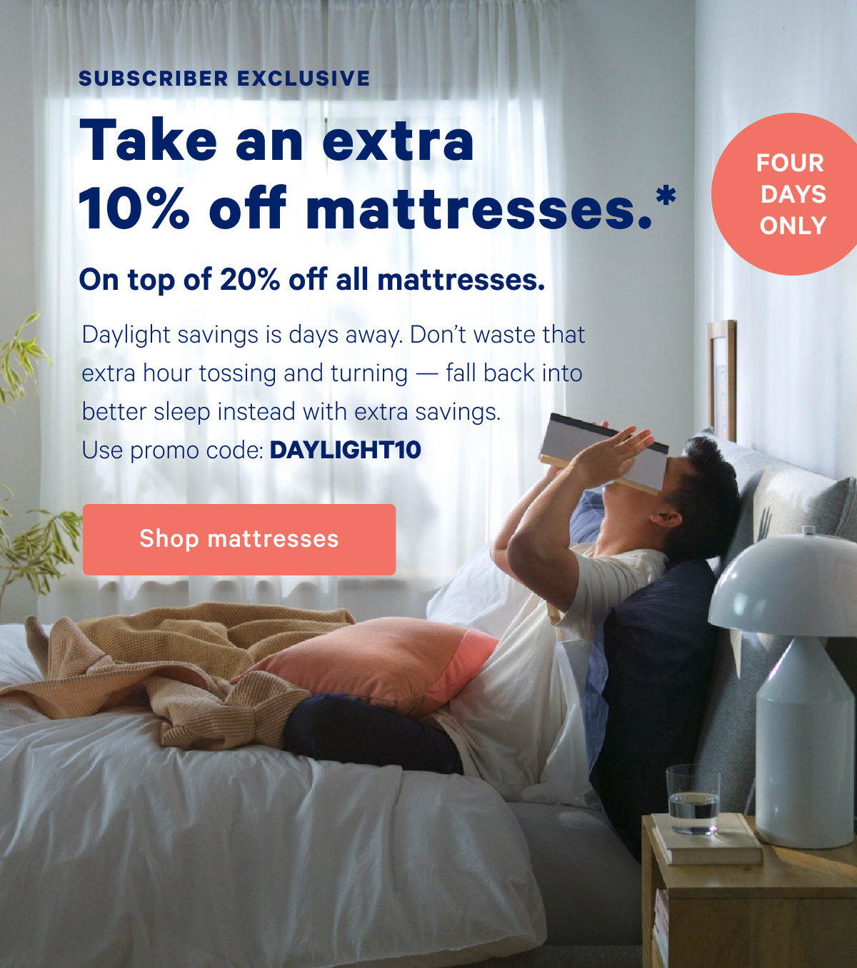 Subscriber Exclusive; Take an extra 10% off mattresses.* On top of 20% off all mattresses. Four Days Only; Daylight savings is days away. Don't waste that extra hour tossing and turning — fall back into better sleep instead with extra savings. Use promo code: DAYLIGHT10