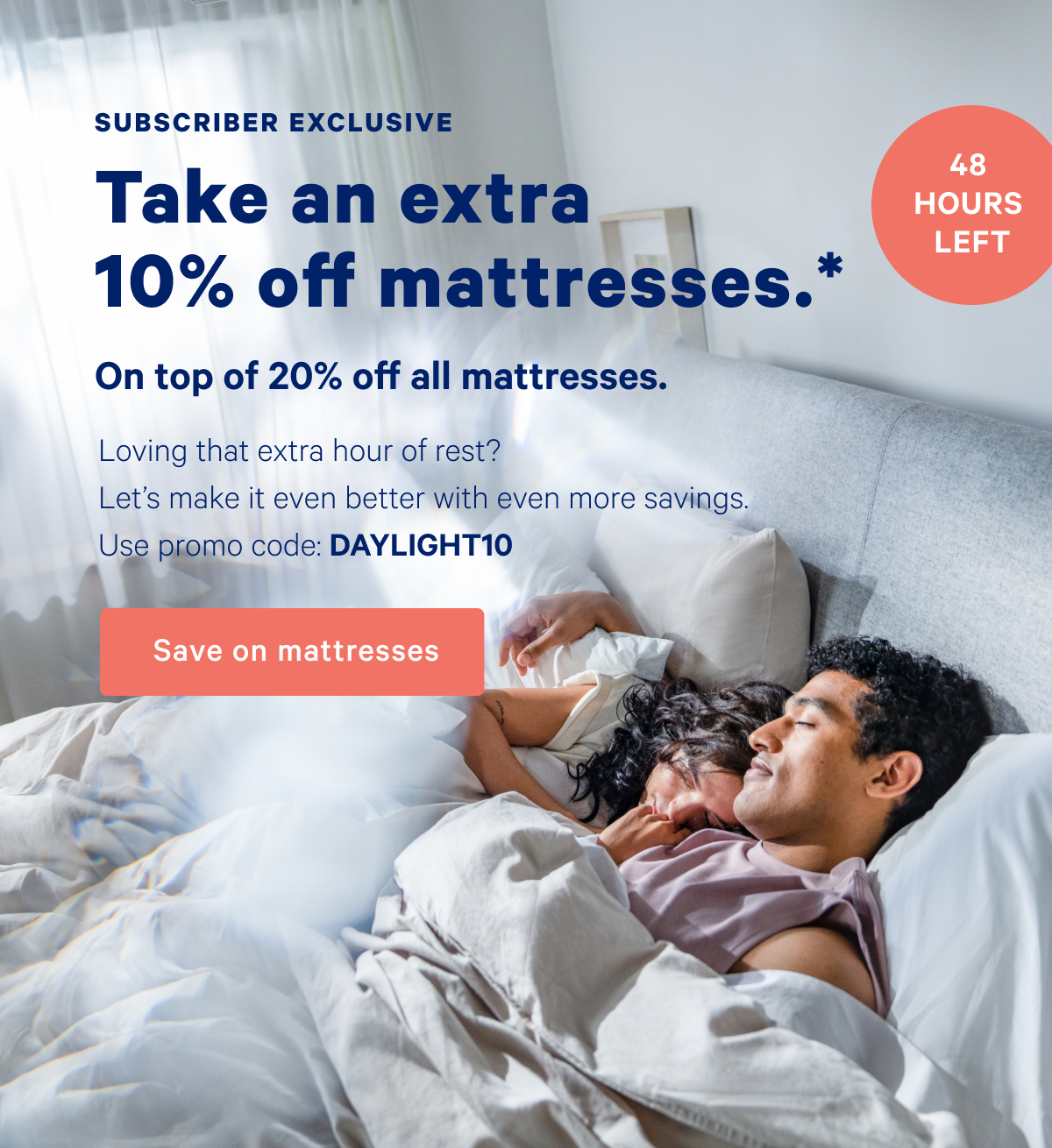 Subscriber Exclusive; Take an extra 10% off mattresses.* On top of 20% off all mattresses. 48 Hours Left; Loving that extra hour of rest? Let's make it even better with even more savings. Use promo code: DAYLIGHT10