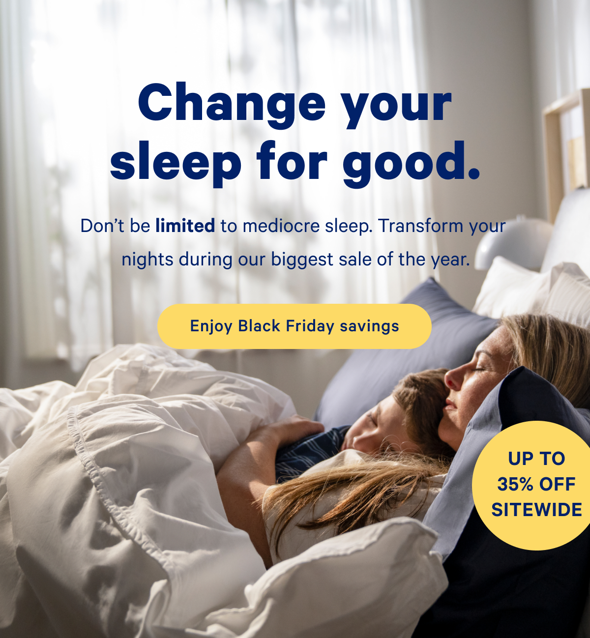 Change your sleep for good. Don't be limited to mediocre sleep. Transform your nights during our biggest sale of the year.