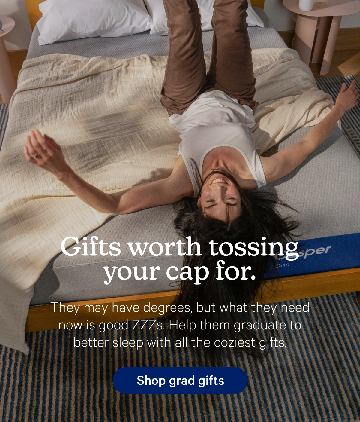 Gifts worth tossing your cap for. They may have degrees, but what they need now is good ZZZs. Help them graduate to better sleep with all the coziest gifts. 