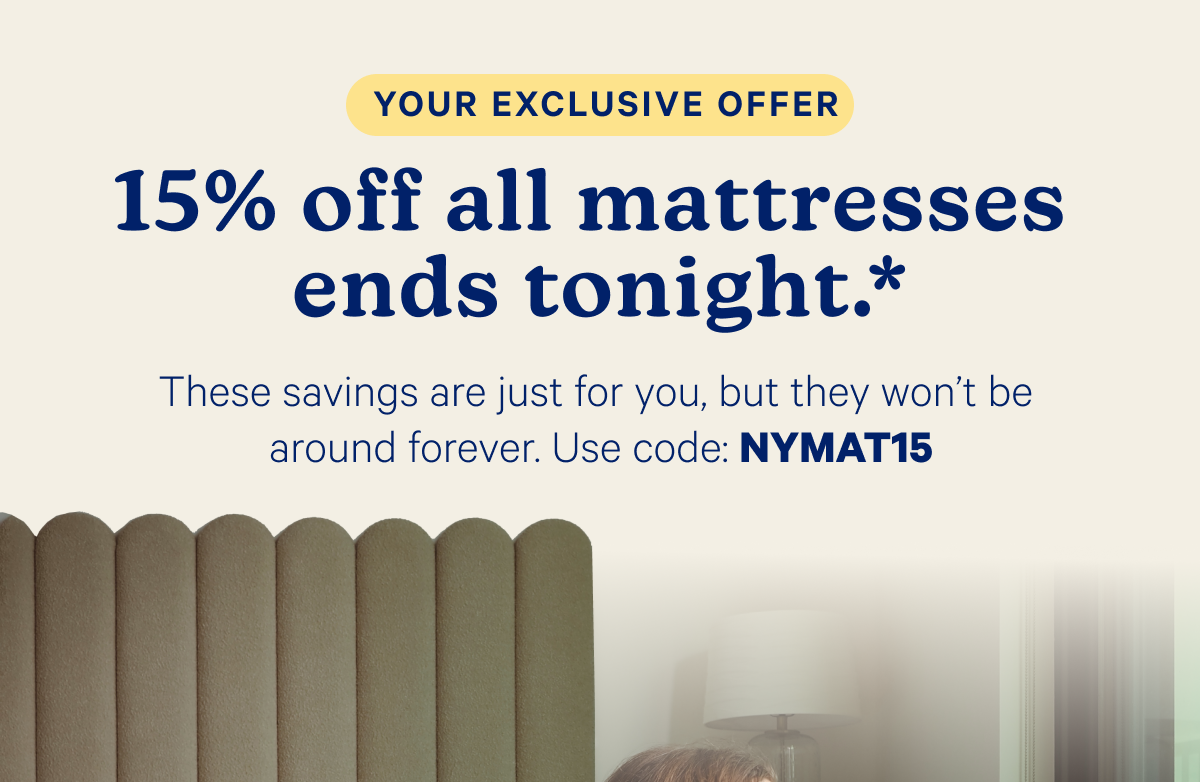 Your exclusive offer; 15% off all mattresses ends tonight.* These savings are just for you, but they won't be around forever. Use code: NYMAT15