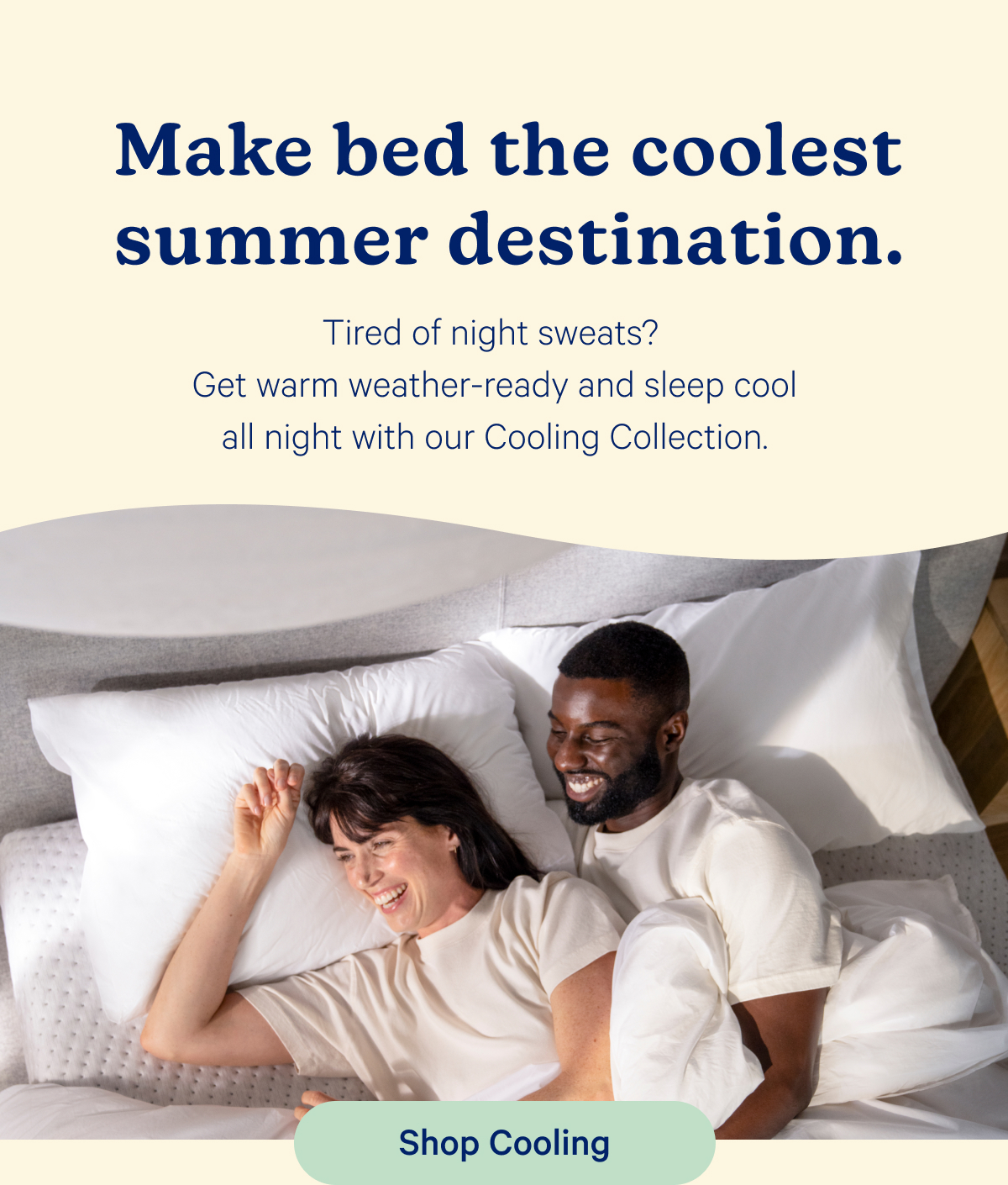 Make bed the coolest summer destination. Tired of night sweats? Get warm weather-ready and sleep cool all night with our Cooling Collection.