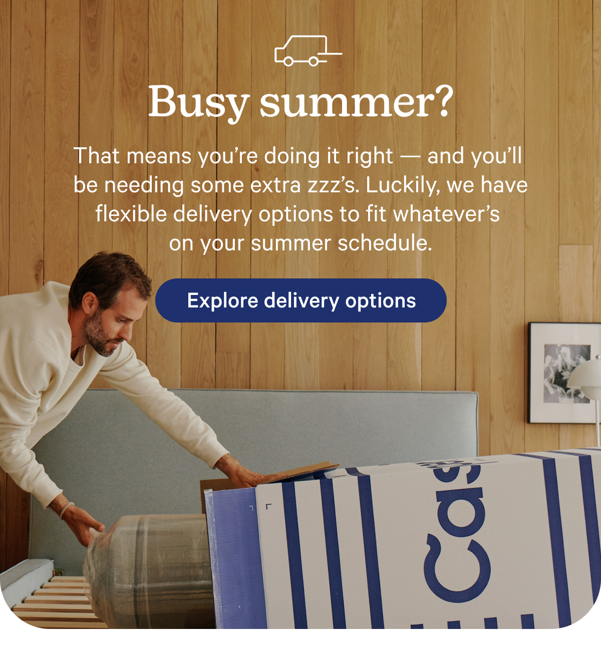 Busy summer? That means you’re doing it right — and you’ll be needing some extra zzz’s. That’s why we’ve got flexible delivery options to fit whatever’s on your summer schedule.