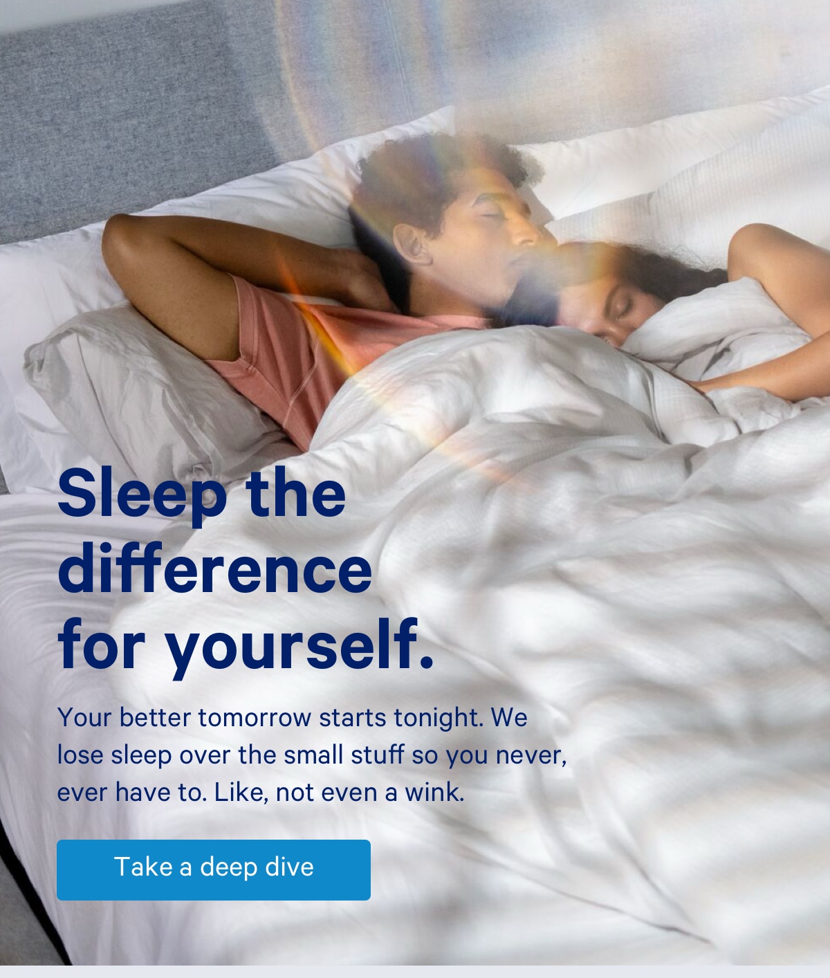 Sleep the difference for yourself. Your better tomorrow starts tonight. We lose sleep over the small stuff so you never, ever have to. Like, not even a wink.