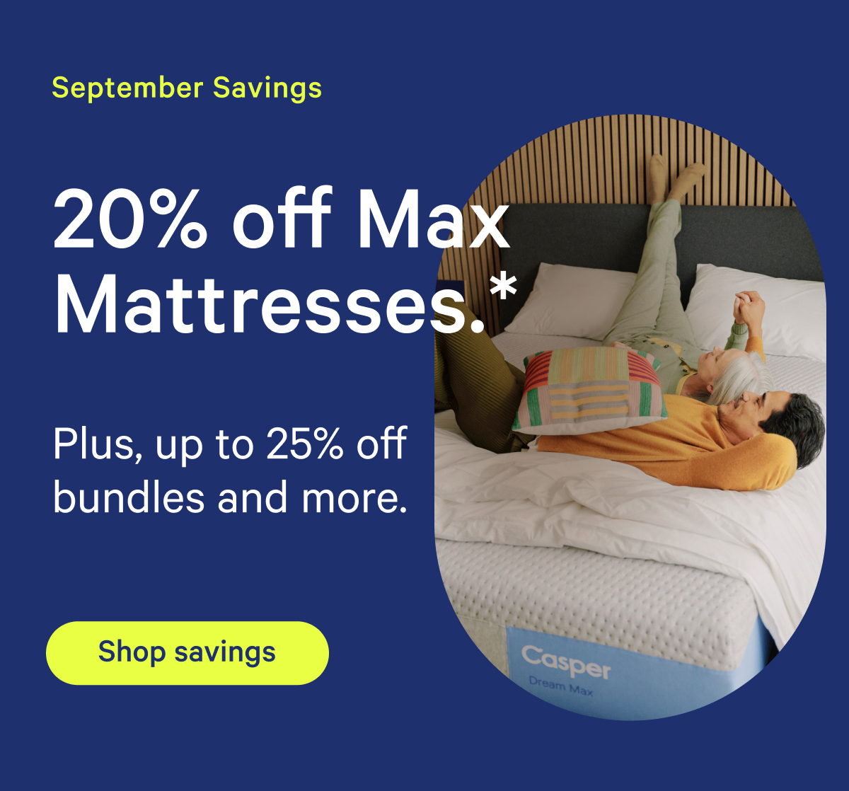 September Savings; 20% off Max Mattresses.* Plus, up to 25% off bundles and more.