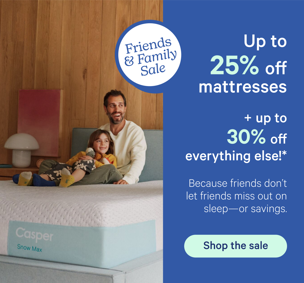 Friends & Family Sale; Up to 25% off mattresses + up to 30% off everything else!* Because friends don't let friends miss out on sleep—or savings.