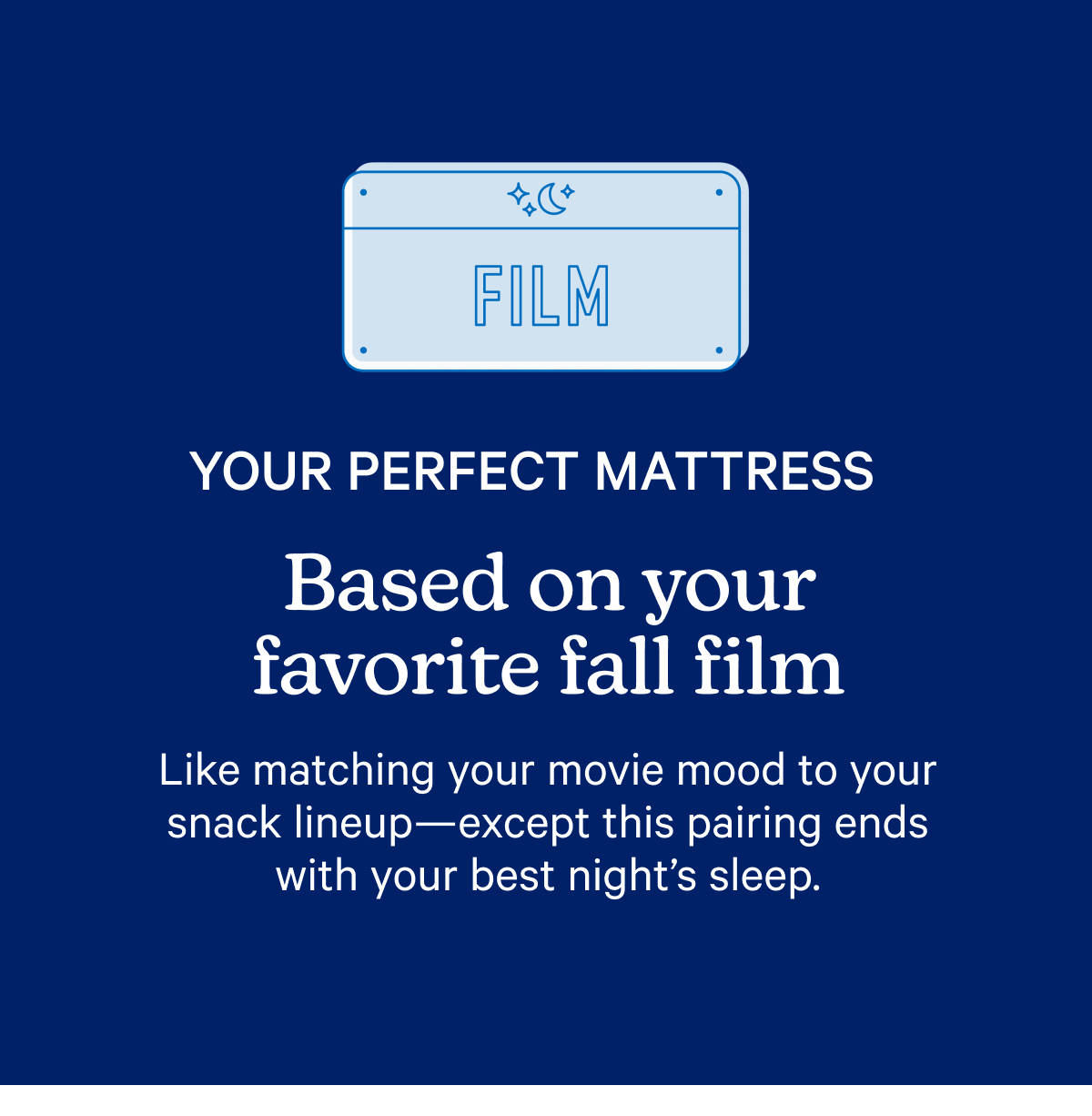 Your perfect mattress based on your favorite fall film; Like matching your movie mood to your snack lineup—except this pairing ends with your best night’s sleep.
