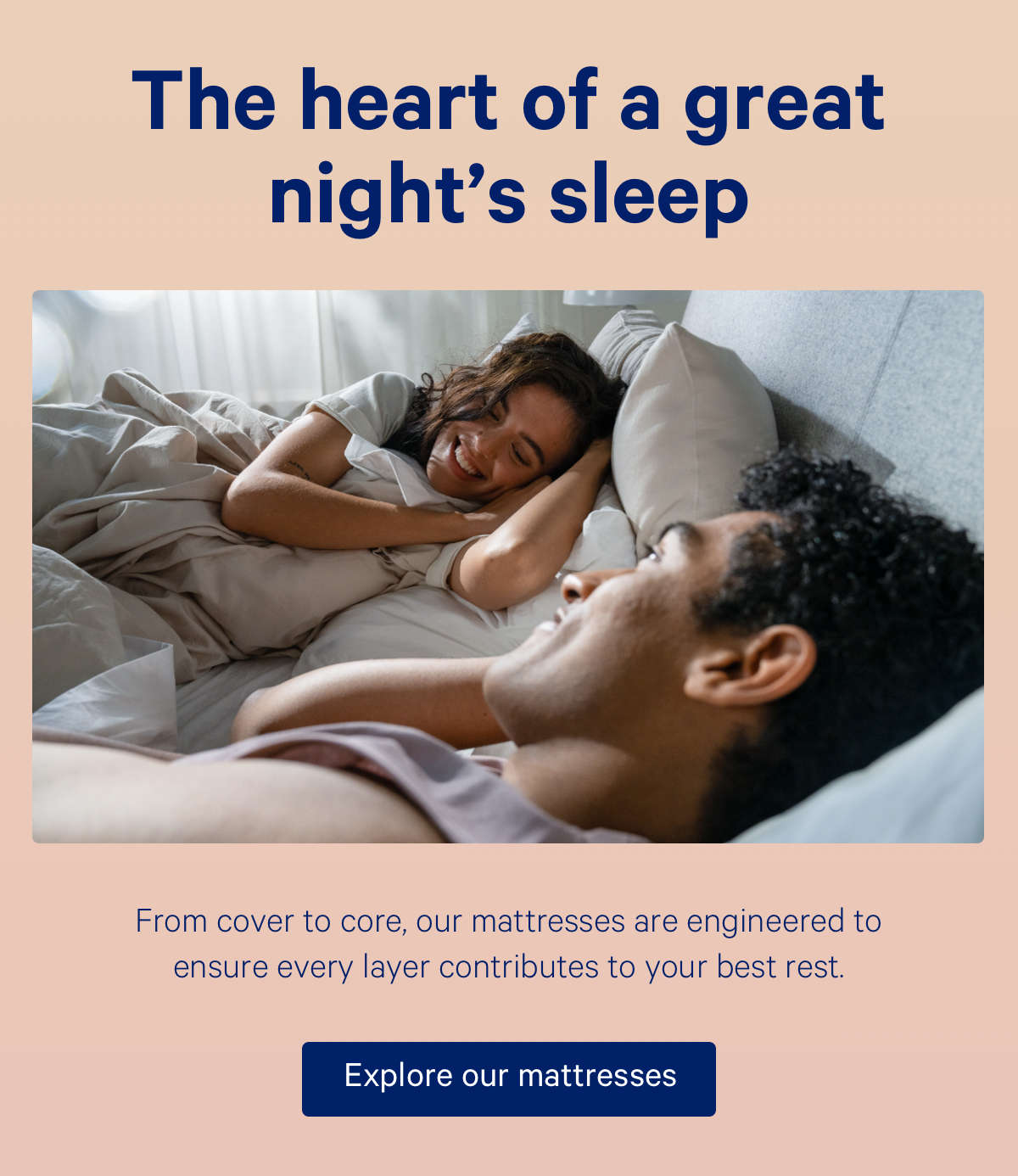 The heart of a great night's sleep; rom cover to core, our mattresses are engineered to ensure every layer contributes to your best rest.