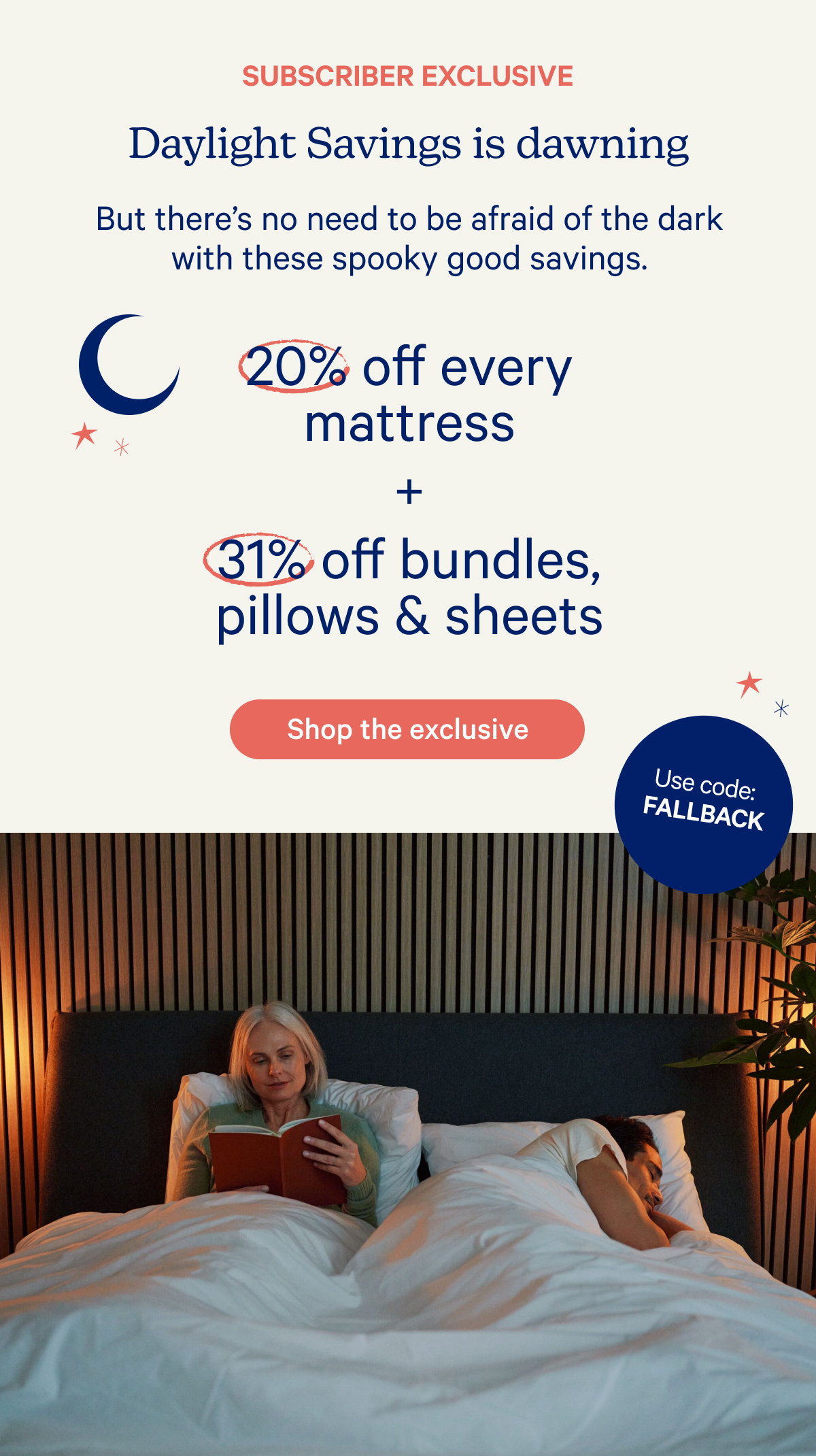 Subscriber exclusive; Daylight savings is dawning; But there's no need to be afraid of the dark with these spooky good savings. 20% off every mattress + 31% off bundles, pillows & sheets